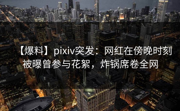 【爆料】pixiv突发：网红在傍晚时刻被曝曾参与花絮，炸锅席卷全网