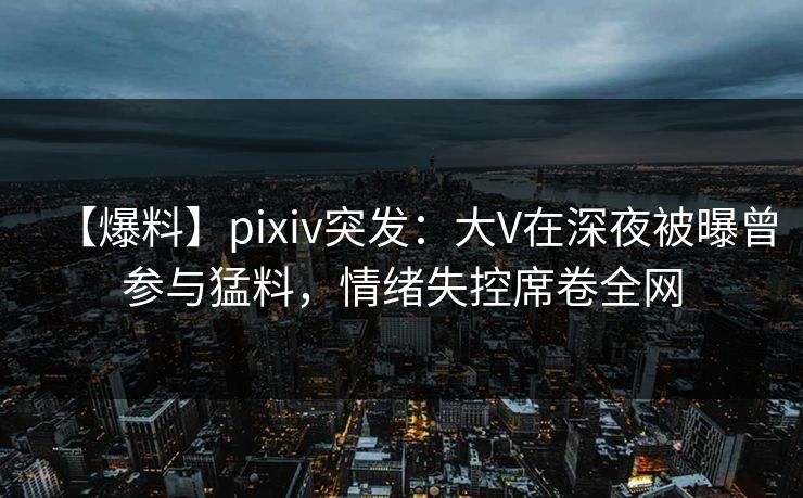 【爆料】pixiv突发：大V在深夜被曝曾参与猛料，情绪失控席卷全网