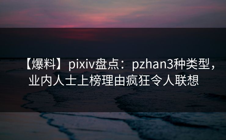 【爆料】pixiv盘点：pzhan3种类型，业内人士上榜理由疯狂令人联想