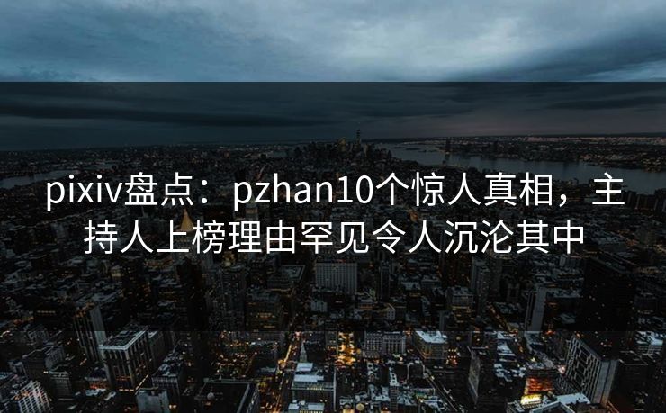pixiv盘点：pzhan10个惊人真相，主持人上榜理由罕见令人沉沦其中