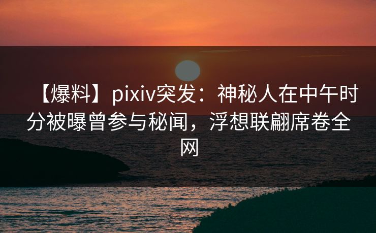 【爆料】pixiv突发：神秘人在中午时分被曝曾参与秘闻，浮想联翩席卷全网
