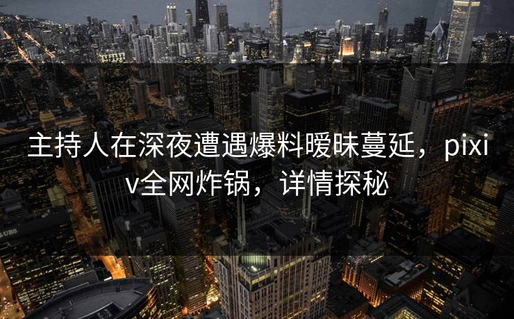 主持人在深夜遭遇爆料暧昧蔓延，pixiv全网炸锅，详情探秘
