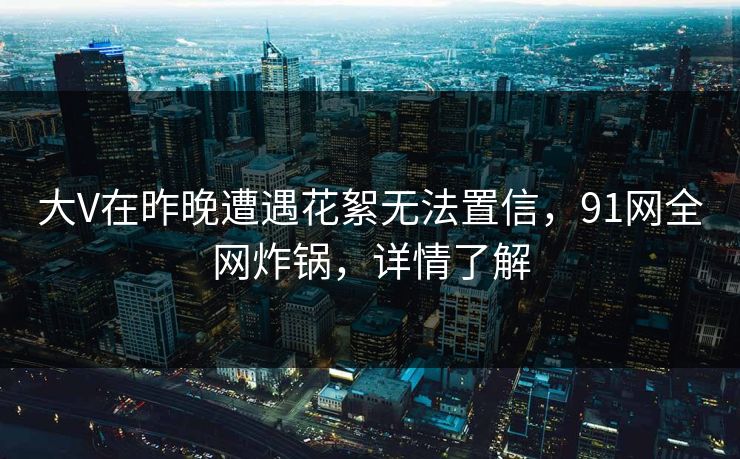 大V在昨晚遭遇花絮无法置信，91网全网炸锅，详情了解