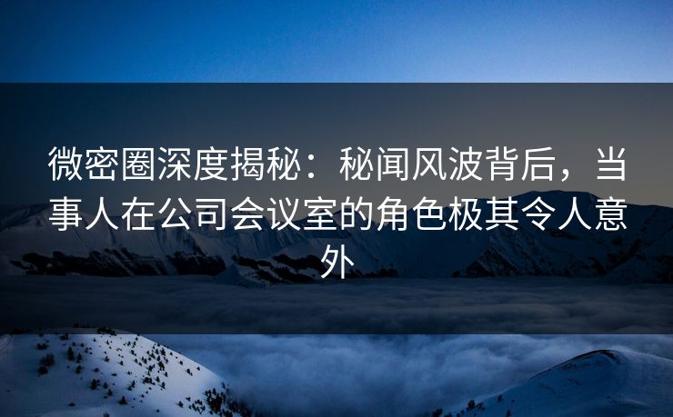 微密圈深度揭秘：秘闻风波背后，当事人在公司会议室的角色极其令人意外