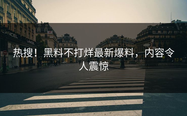 热搜！黑料不打烊最新爆料，内容令人震惊