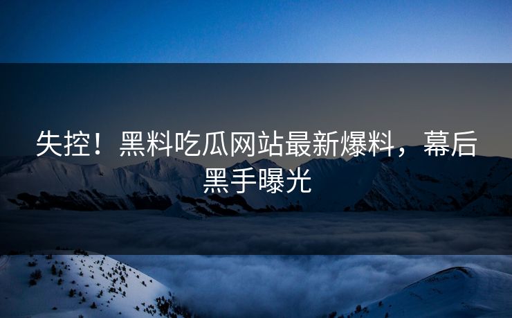 失控！黑料吃瓜网站最新爆料，幕后黑手曝光
