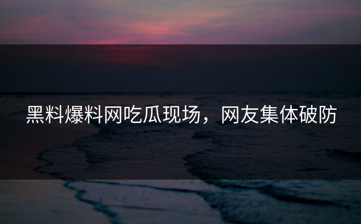 黑料爆料网吃瓜现场，网友集体破防