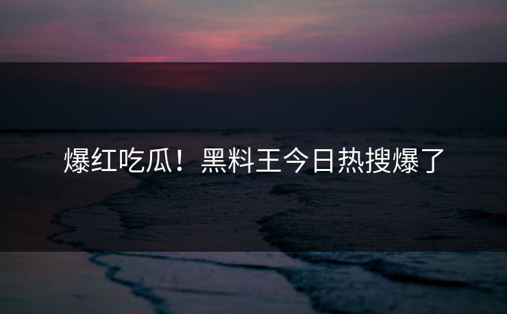 爆红吃瓜！黑料王今日热搜爆了