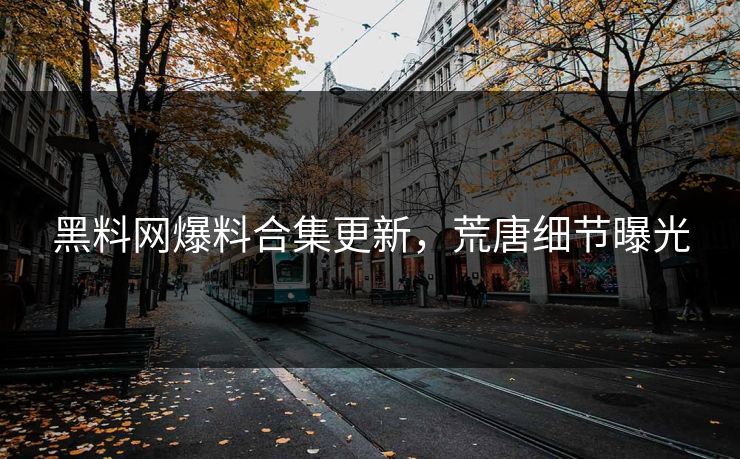 黑料网爆料合集更新，荒唐细节曝光