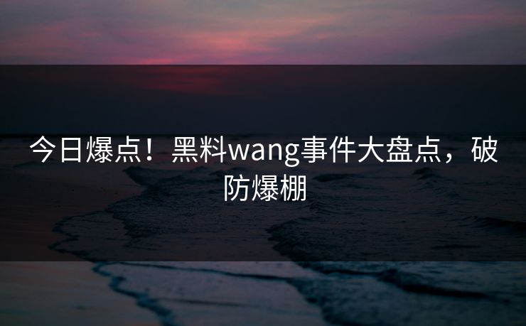 今日爆点！黑料wang事件大盘点，破防爆棚