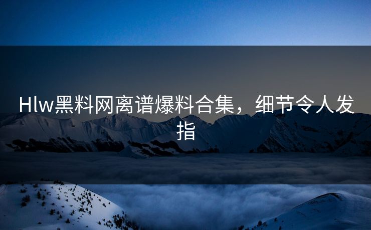 Hlw黑料网离谱爆料合集，细节令人发指