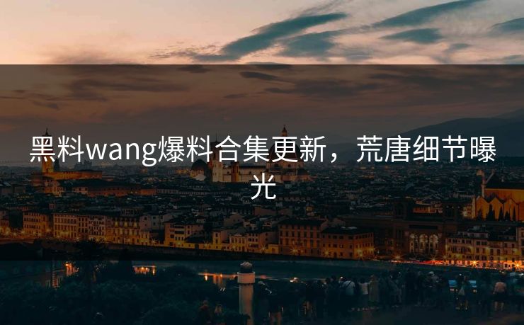 黑料wang爆料合集更新，荒唐细节曝光