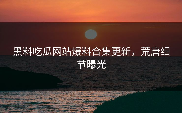 黑料吃瓜网站爆料合集更新，荒唐细节曝光