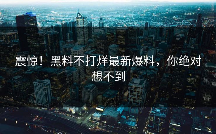 震惊！黑料不打烊最新爆料，你绝对想不到