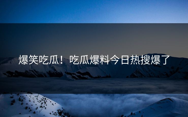 爆笑吃瓜！吃瓜爆料今日热搜爆了