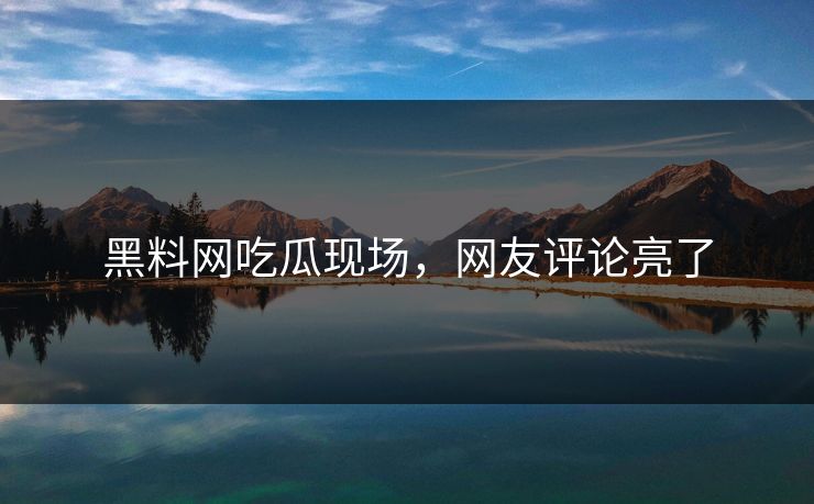 黑料网吃瓜现场，网友评论亮了
