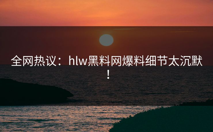 全网热议：hlw黑料网爆料细节太沉默！