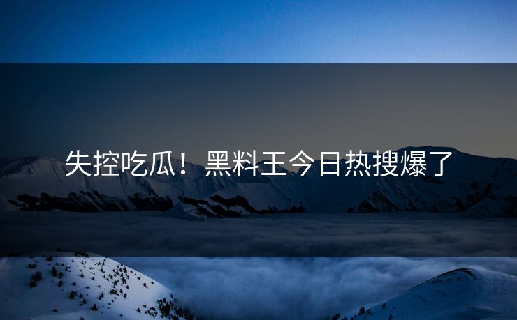 失控吃瓜！黑料王今日热搜爆了