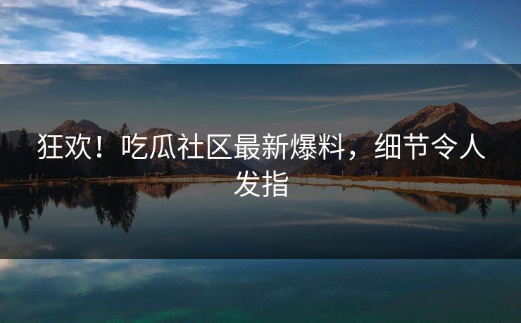 狂欢！吃瓜社区最新爆料，细节令人发指