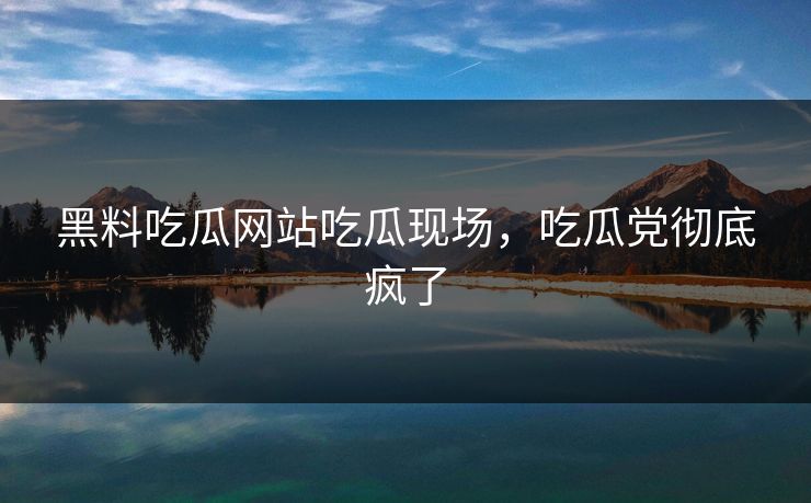 黑料吃瓜网站吃瓜现场，吃瓜党彻底疯了