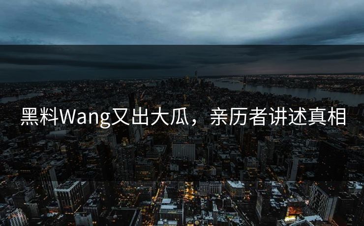 黑料Wang又出大瓜，亲历者讲述真相