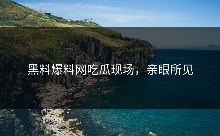 黑料爆料网吃瓜现场，亲眼所见