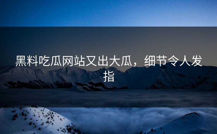 黑料吃瓜网站又出大瓜，细节令人发指