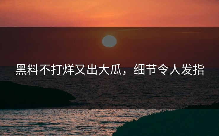 黑料不打烊又出大瓜，细节令人发指