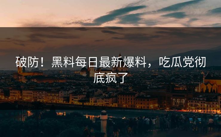 破防！黑料每日最新爆料，吃瓜党彻底疯了