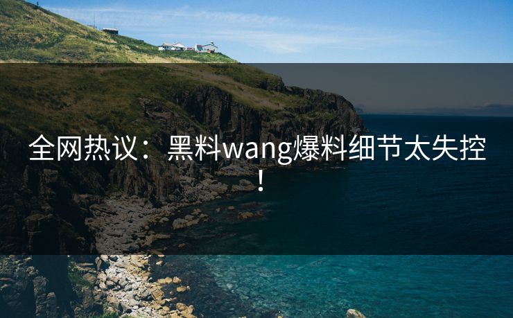 全网热议：黑料wang爆料细节太失控！