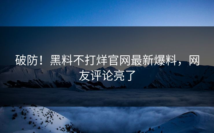 破防！黑料不打烊官网最新爆料，网友评论亮了
