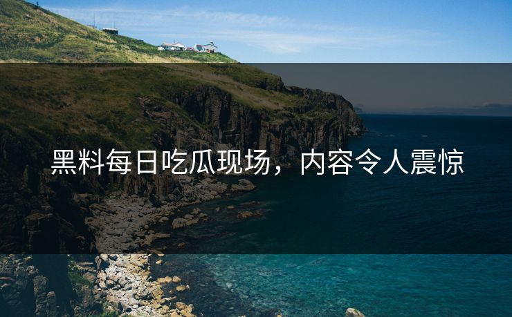 黑料每日吃瓜现场，内容令人震惊