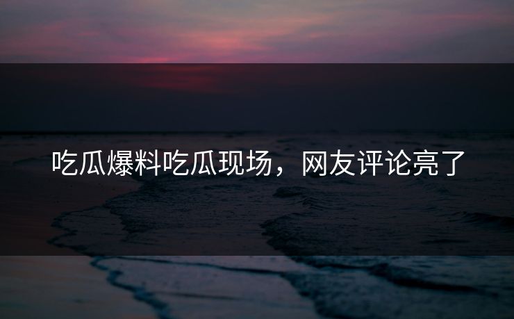 吃瓜爆料吃瓜现场，网友评论亮了