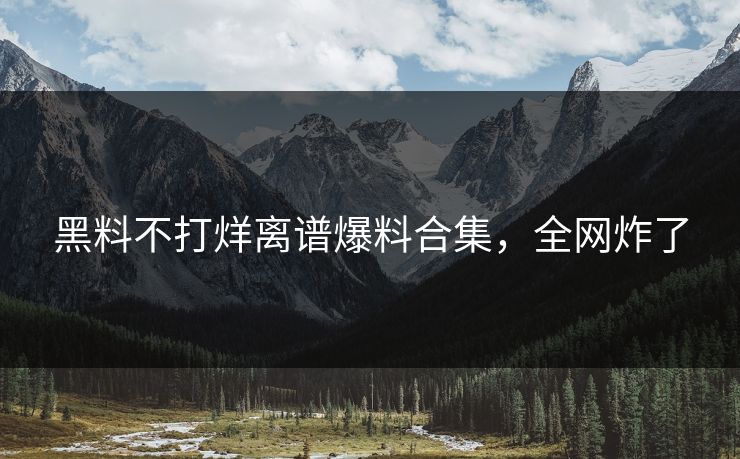 黑料不打烊离谱爆料合集，全网炸了