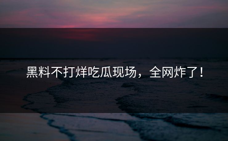 黑料不打烊吃瓜现场，全网炸了！