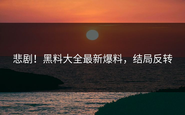 悲剧！黑料大全最新爆料，结局反转
