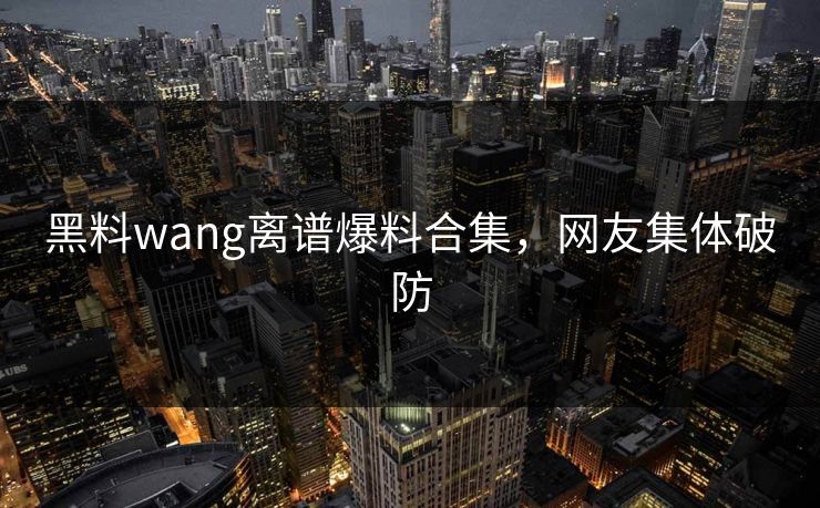黑料wang离谱爆料合集，网友集体破防