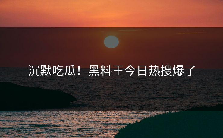 沉默吃瓜！黑料王今日热搜爆了