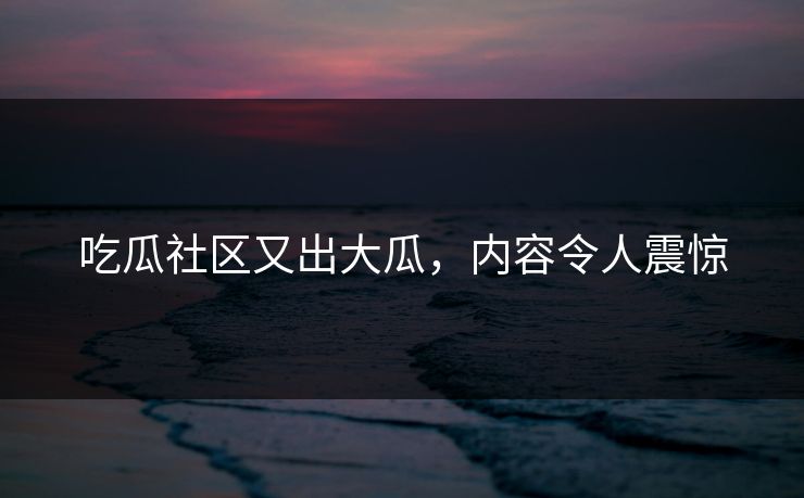 吃瓜社区又出大瓜，内容令人震惊