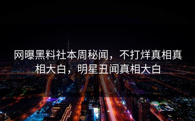 网曝黑料社本周秘闻，不打烊真相真相大白，明星丑闻真相大白