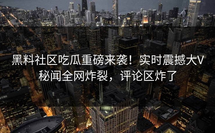 黑料社区吃瓜重磅来袭！实时震撼大V秘闻全网炸裂，评论区炸了