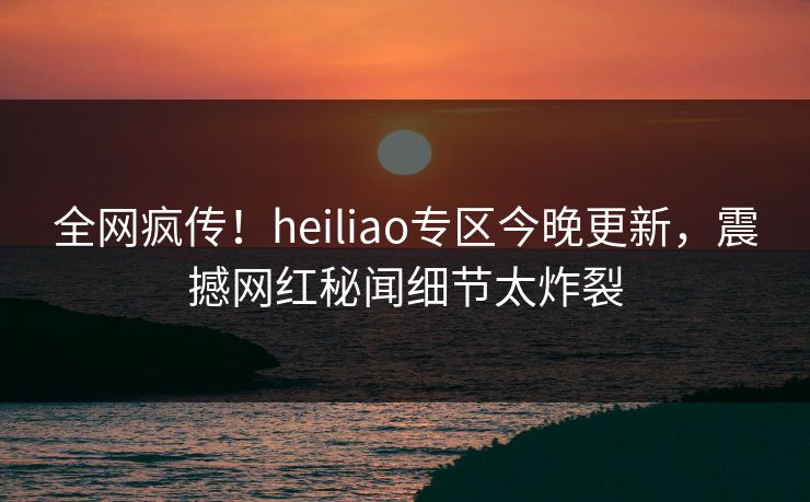 全网疯传！heiliao专区今晚更新，震撼网红秘闻细节太炸裂