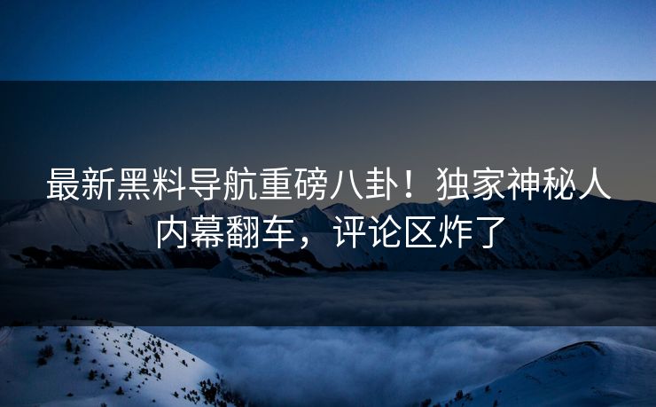 最新黑料导航重磅八卦！独家神秘人内幕翻车，评论区炸了