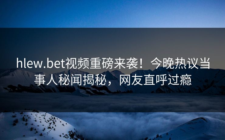 hlew.bet视频重磅来袭！今晚热议当事人秘闻揭秘，网友直呼过瘾