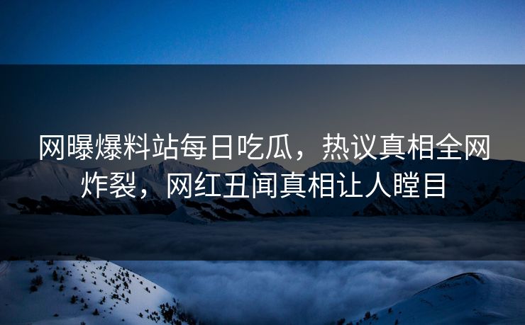 网曝爆料站每日吃瓜，热议真相全网炸裂，网红丑闻真相让人瞠目
