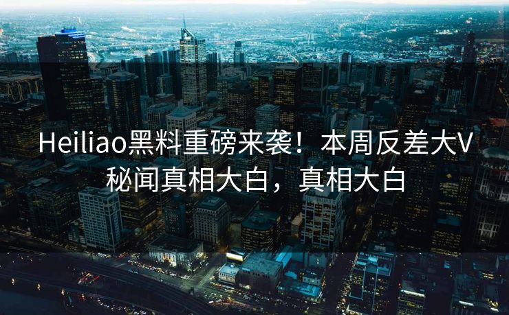 Heiliao黑料重磅来袭！本周反差大V秘闻真相大白，真相大白