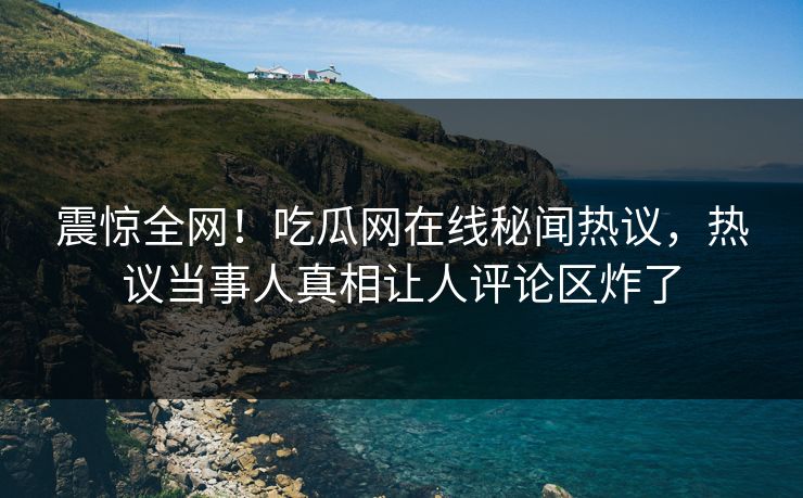 震惊全网！吃瓜网在线秘闻热议，热议当事人真相让人评论区炸了