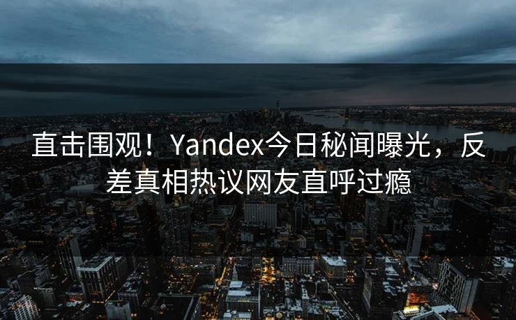 直击围观！Yandex今日秘闻曝光，反差真相热议网友直呼过瘾