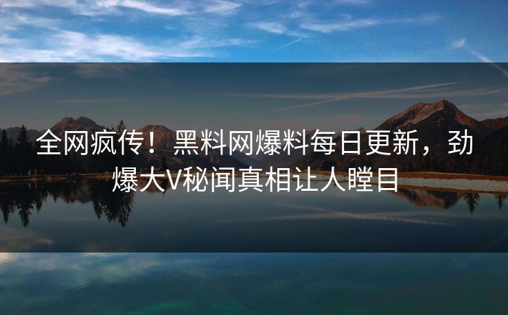 全网疯传！黑料网爆料每日更新，劲爆大V秘闻真相让人瞠目