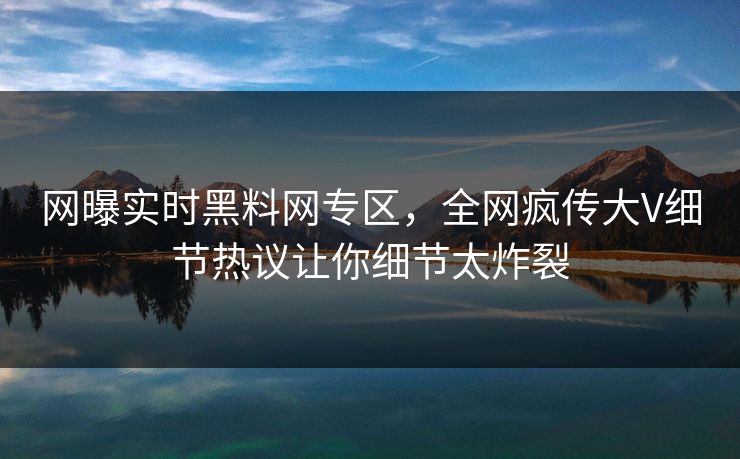 网曝实时黑料网专区，全网疯传大V细节热议让你细节太炸裂